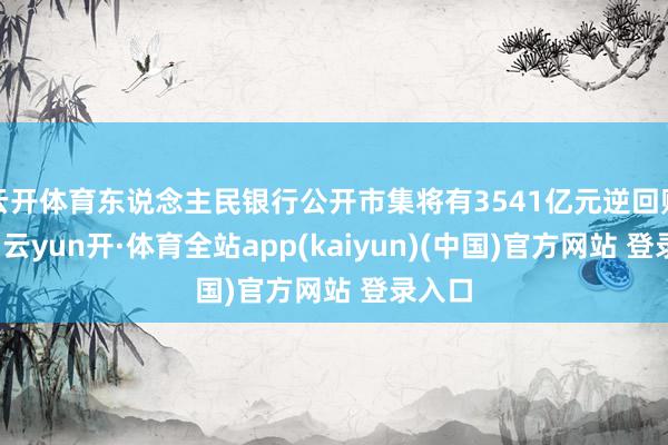 云开体育东说念主民银行公开市集将有3541亿元逆回购到期-云yun开·体育全站app(kaiyun)(中国)官方网站 登录入口
