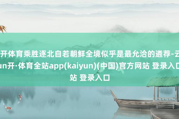 云开体育乘胜逐北自若朝鲜全境似乎是最允洽的遴荐-云yun开·体育全站app(kaiyun)(中国)官方网站 登录入口
