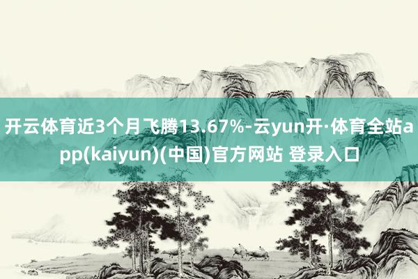 开云体育近3个月飞腾13.67%-云yun开·体育全站app(kaiyun)(中国)官方网站 登录入口
