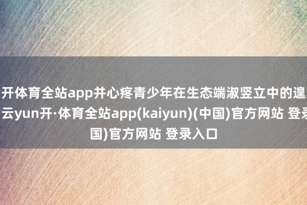 云开体育全站app并心疼青少年在生态端淑竖立中的遑急作用-云yun开·体育全站app(kaiyun)(中国)官方网站 登录入口