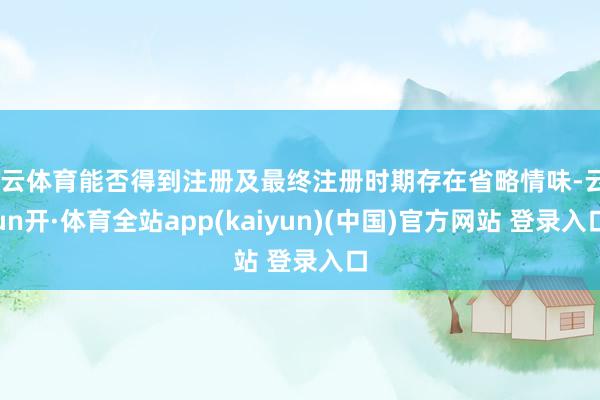 开云体育能否得到注册及最终注册时期存在省略情味-云yun开·体育全站app(kaiyun)(中国)官方网站 登录入口