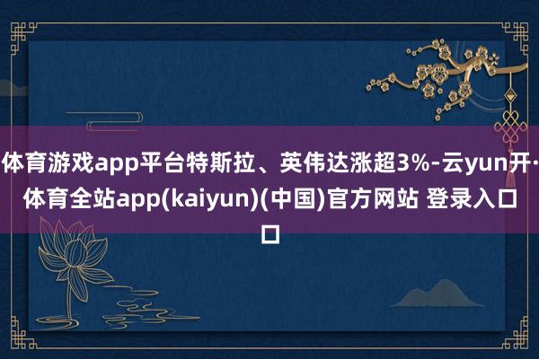 体育游戏app平台特斯拉、英伟达涨超3%-云yun开·体育全站app(kaiyun)(中国)官方网站 登录入口