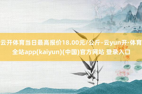 云开体育当日最高报价18.00元/公斤-云yun开·体育全站app(kaiyun)(中国)官方网站 登录入口