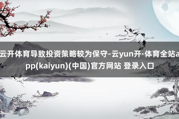 云开体育导致投资策略较为保守-云yun开·体育全站app(kaiyun)(中国)官方网站 登录入口