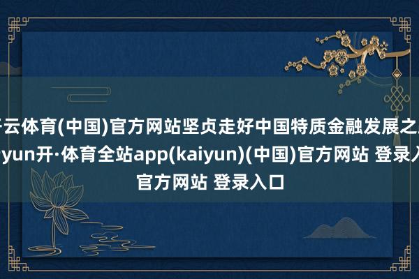 开云体育(中国)官方网站坚贞走好中国特质金融发展之路-云yun开·体育全站app(kaiyun)(中国)官方网站 登录入口