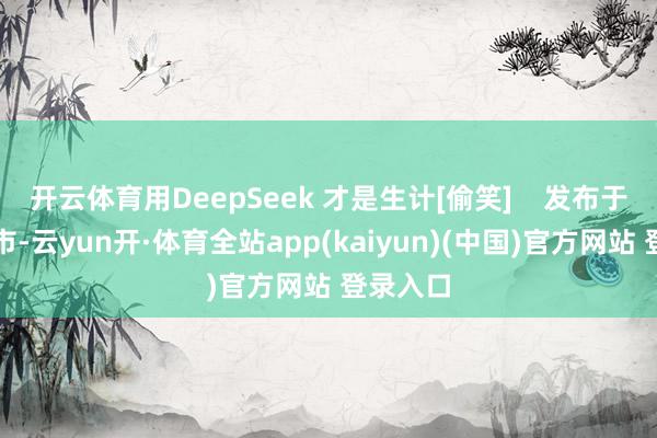 开云体育用DeepSeek 才是生计[偷笑]    发布于：北京市-云yun开·体育全站app(kaiyun)(中国)官方网站 登录入口