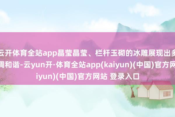云开体育全站app晶莹晶莹、栏杆玉砌的冰雕展现出多元文化的和调和谐-云yun开·体育全站app(kaiyun)(中国)官方网站 登录入口