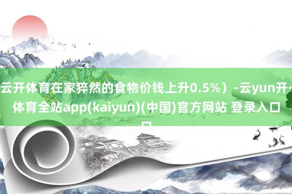 云开体育在家猝然的食物价钱上升0.5%）-云yun开·体育全站app(kaiyun)(中国)官方网站 登录入口