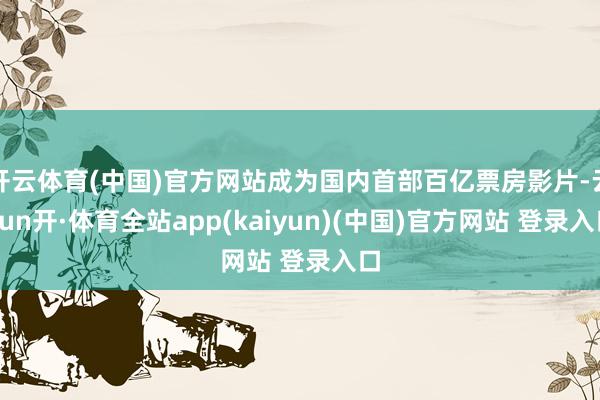 开云体育(中国)官方网站成为国内首部百亿票房影片-云yun开·体育全站app(kaiyun)(中国)官方网站 登录入口