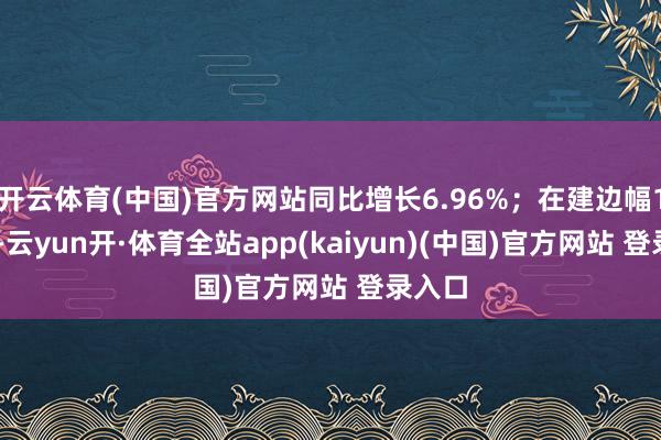 开云体育(中国)官方网站同比增长6.96%；在建边幅188个-云yun开·体育全站app(kaiyun)(中国)官方网站 登录入口
