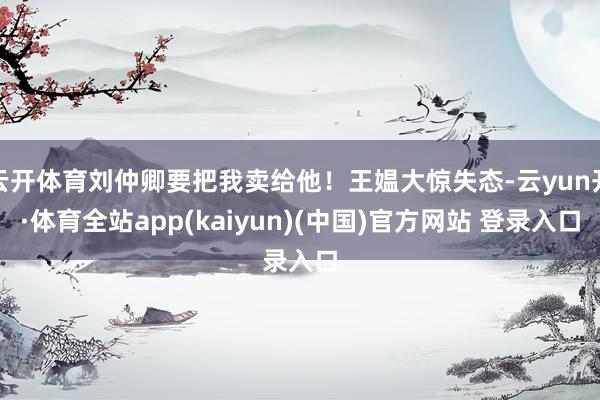 云开体育刘仲卿要把我卖给他！王媪大惊失态-云yun开·体育全站app(kaiyun)(中国)官方网站 登录入口