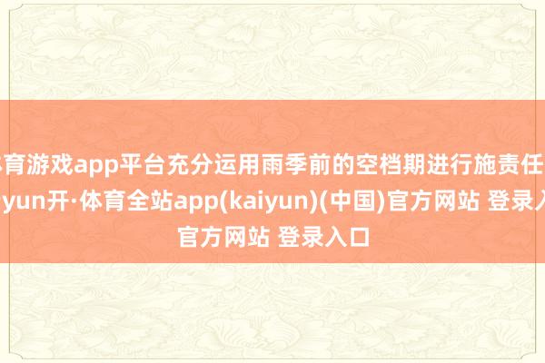 体育游戏app平台充分运用雨季前的空档期进行施责任业-云yun开·体育全站app(kaiyun)(中国)官方网站 登录入口