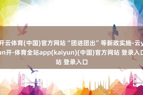 开云体育(中国)官方网站“团进团出”等新政实施-云yun开·体育全站app(kaiyun)(中国)官方网站 登录入口