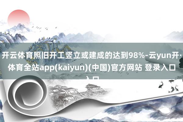 开云体育照旧开工竖立或建成的达到98%-云yun开·体育全站app(kaiyun)(中国)官方网站 登录入口