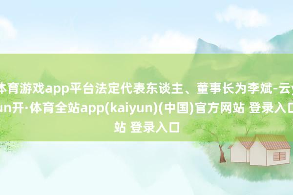 体育游戏app平台法定代表东谈主、董事长为李斌-云yun开·体育全站app(kaiyun)(中国)官方网站 登录入口