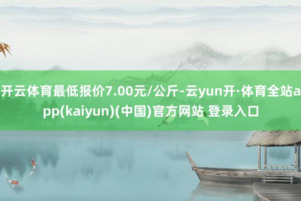 开云体育最低报价7.00元/公斤-云yun开·体育全站app(kaiyun)(中国)官方网站 登录入口