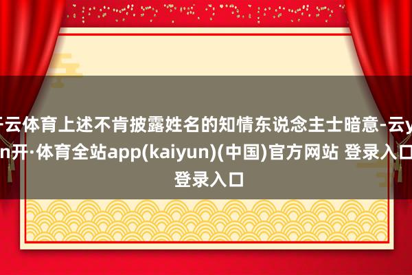 开云体育上述不肯披露姓名的知情东说念主士暗意-云yun开·体育全站app(kaiyun)(中国)官方网站 登录入口