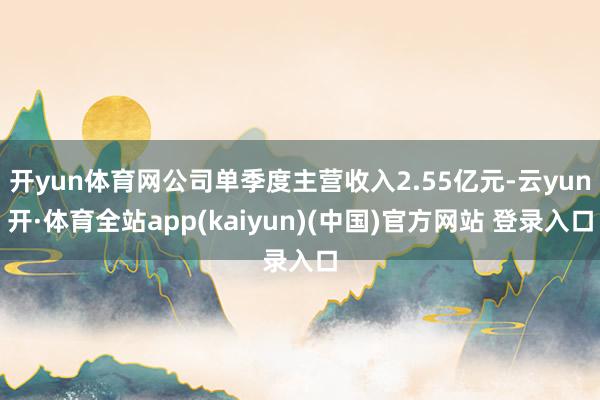 开yun体育网公司单季度主营收入2.55亿元-云yun开·体育全站app(kaiyun)(中国)官方网站 登录入口