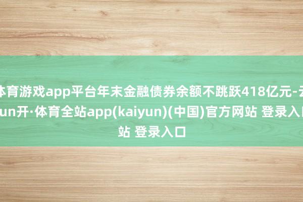 体育游戏app平台年末金融债券余额不跳跃418亿元-云yun开·体育全站app(kaiyun)(中国)官方网站 登录入口