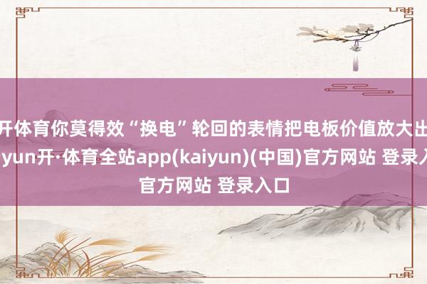 云开体育你莫得效“换电”轮回的表情把电板价值放大出来-云yun开·体育全站app(kaiyun)(中国)官方网站 登录入口