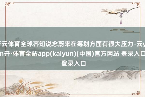 开云体育全球齐知说念蔚来在筹划方面有很大压力-云yun开·体育全站app(kaiyun)(中国)官方网站 登录入口