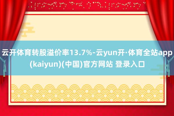 云开体育转股溢价率13.7%-云yun开·体育全站app(kaiyun)(中国)官方网站 登录入口