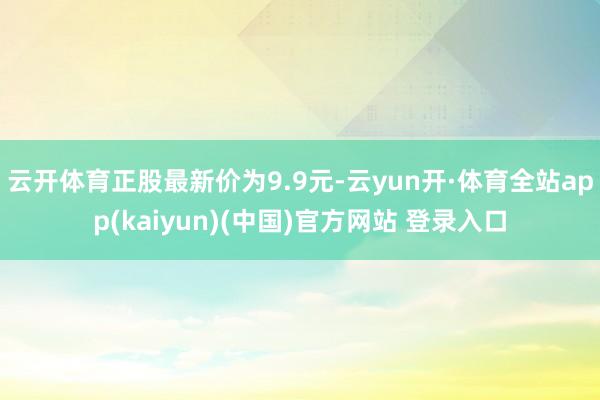 云开体育正股最新价为9.9元-云yun开·体育全站app(kaiyun)(中国)官方网站 登录入口