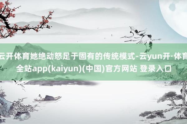 云开体育她绝动怒足于固有的传统模式-云yun开·体育全站app(kaiyun)(中国)官方网站 登录入口