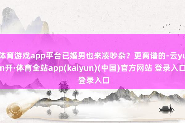 体育游戏app平台已婚男也来凑吵杂？更离谱的-云yun开·体育全站app(kaiyun)(中国)官方网站 登录入口