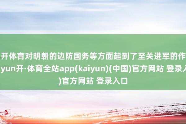 云开体育对明朝的边防国务等方面起到了至关进军的作用-云yun开·体育全站app(kaiyun)(中国)官方网站 登录入口