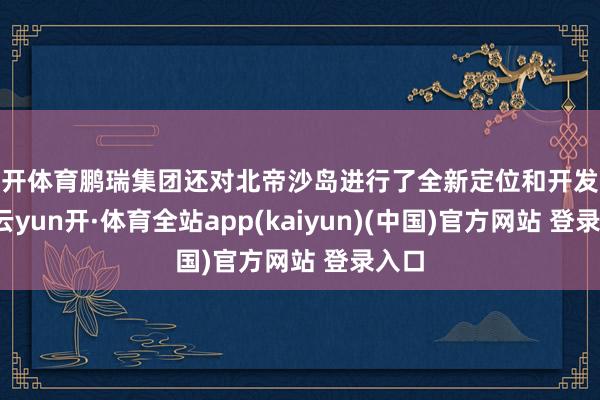 云开体育鹏瑞集团还对北帝沙岛进行了全新定位和开发优化-云yun开·体育全站app(kaiyun)(中国)官方网站 登录入口