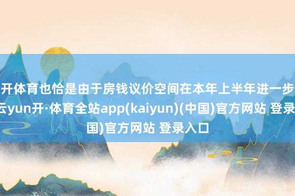 云开体育也恰是由于房钱议价空间在本年上半年进一步放大-云yun开·体育全站app(kaiyun)(中国)官方网站 登录入口
