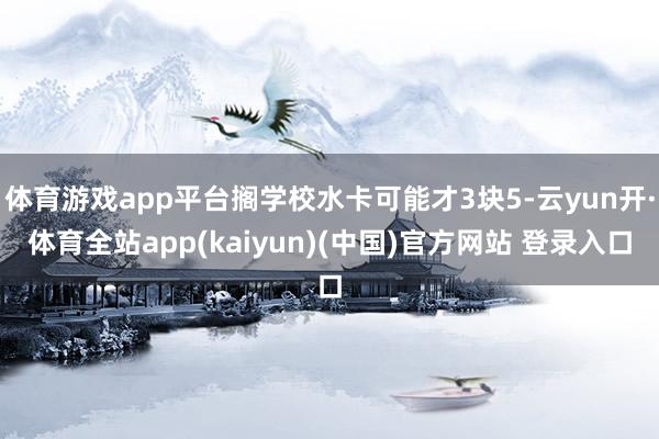 体育游戏app平台搁学校水卡可能才3块5-云yun开·体育全站app(kaiyun)(中国)官方网站 登录入口