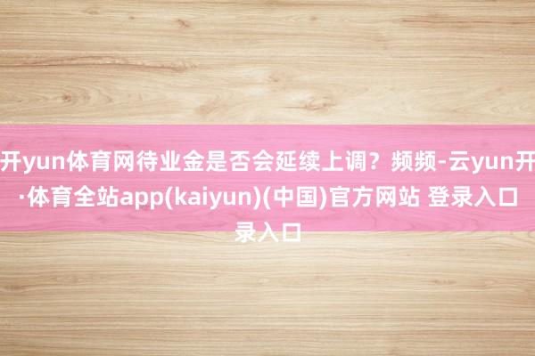 开yun体育网待业金是否会延续上调？频频-云yun开·体育全站app(kaiyun)(中国)官方网站 登录入口