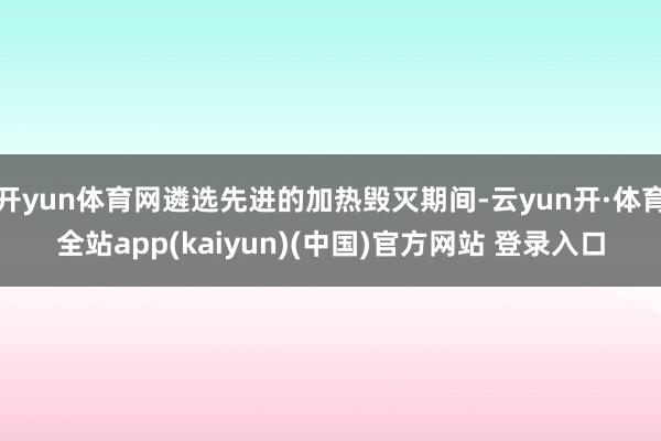 开yun体育网遴选先进的加热毁灭期间-云yun开·体育全站app(kaiyun)(中国)官方网站 登录入口