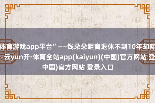 体育游戏app平台”——钱朵朵距离退休不到10年却际遇裁人-云yun开·体育全站app(kaiyun)(中国)官方网站 登录入口