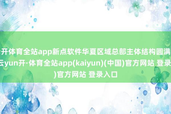 云开体育全站app新点软件华夏区域总部主体结构圆满封顶-云yun开·体育全站app(kaiyun)(中国)官方网站 登录入口