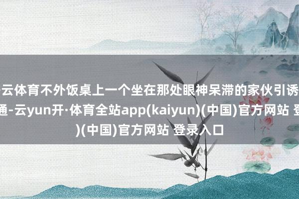 开云体育不外饭桌上一个坐在那处眼神呆滞的家伙引诱了他的精通-云yun开·体育全站app(kaiyun)(中国)官方网站 登录入口