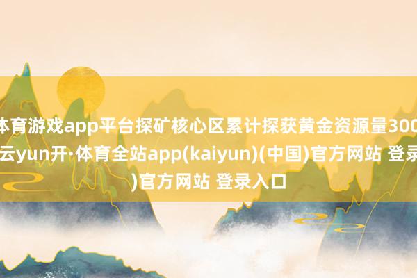 体育游戏app平台探矿核心区累计探获黄金资源量300.2吨-云yun开·体育全站app(kaiyun)(中国)官方网站 登录入口