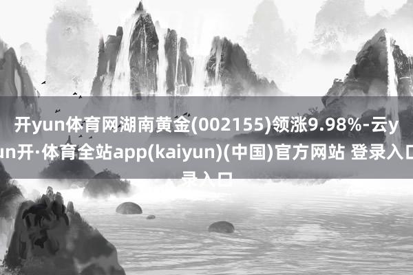 开yun体育网湖南黄金(002155)领涨9.98%-云yun开·体育全站app(kaiyun)(中国)官方网站 登录入口