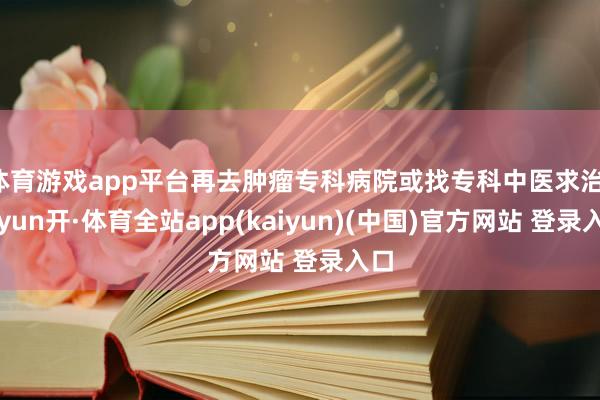 体育游戏app平台再去肿瘤专科病院或找专科中医求治-云yun开·体育全站app(kaiyun)(中国)官方网站 登录入口