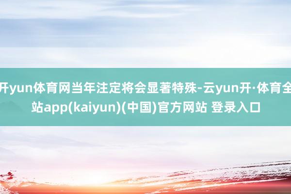 开yun体育网当年注定将会显著特殊-云yun开·体育全站app(kaiyun)(中国)官方网站 登录入口