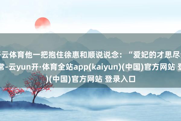 开云体育他一把抱住徐惠和顺说说念：“爱妃的才思尽然非比寻常-云yun开·体育全站app(kaiyun)(中国)官方网站 登录入口
