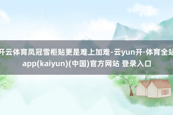 开云体育凤冠雪柜贴更是难上加难-云yun开·体育全站app(kaiyun)(中国)官方网站 登录入口