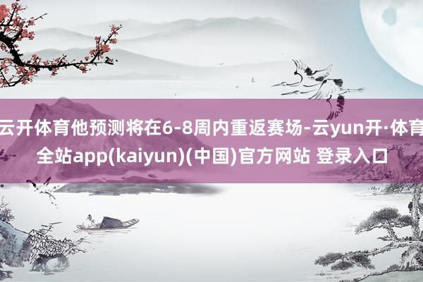 云开体育他预测将在6-8周内重返赛场-云yun开·体育全站app(kaiyun)(中国)官方网站 登录入口