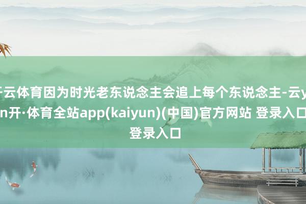 开云体育因为时光老东说念主会追上每个东说念主-云yun开·体育全站app(kaiyun)(中国)官方网站 登录入口