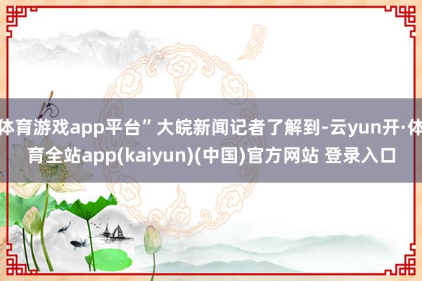 体育游戏app平台”大皖新闻记者了解到-云yun开·体育全站app(kaiyun)(中国)官方网站 登录入口