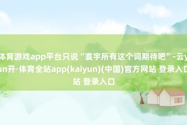 体育游戏app平台只说“寰宇所有这个词期待吧”-云yun开·体育全站app(kaiyun)(中国)官方网站 登录入口