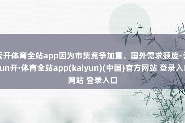 云开体育全站app因为市集竞争加重、国外需求颓废-云yun开·体育全站app(kaiyun)(中国)官方网站 登录入口