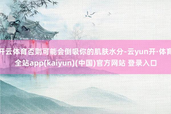 开云体育否则可能会倒吸你的肌肤水分-云yun开·体育全站app(kaiyun)(中国)官方网站 登录入口
